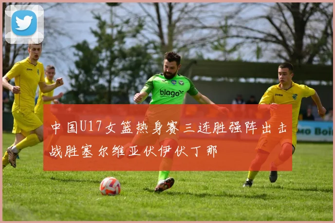 中国U17女篮热身赛三连胜强阵出击战胜塞尔维亚伏伊伏丁那