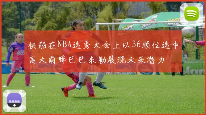 快船在NBA选秀大会上以36顺位选中高大前锋巴巴米勒展现未来潜力
