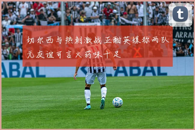 切尔西与热刺激战正酣英媒称两队无友谊可言火药味十足