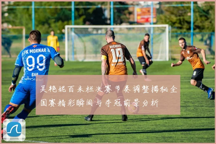 吴艳妮百米栏决赛节奏调整揭秘全国赛精彩瞬间与夺冠前景分析