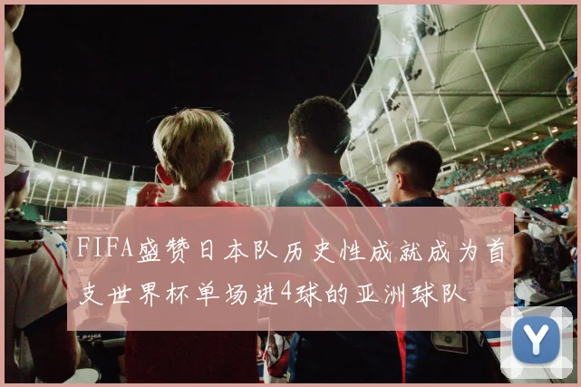 FIFA盛赞日本队历史性成就成为首支世界杯单场进4球的亚洲球队