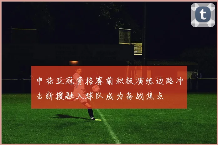 申花亚冠资格赛前积极演练边路冲击新援融入球队成为备战焦点